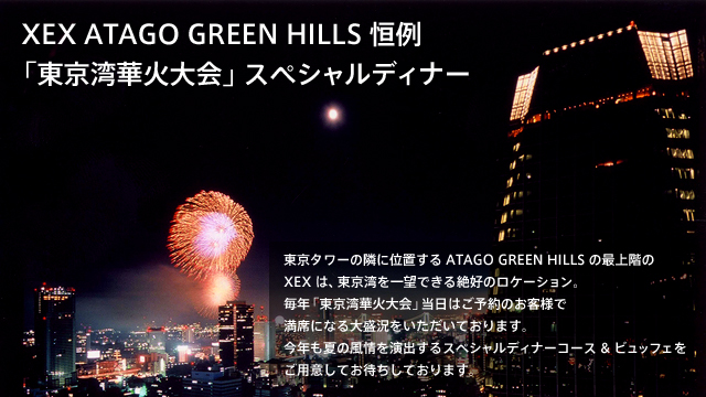 XEX ATAGO GREEN HILLS恒例「東京湾華火大会」スペシャルディナー東京タワーの隣に位置するATAGO GREEN HILLSの最上階のXEXは、東京湾を一望できる絶好のロケーション。毎年「東京湾華火大会」当日はご予約のお客様で満席になる大盛況をいただいております。今年も夏の風情を演出するスペシャルディナーコース&ビュッフェをご用意してお待ちしております。