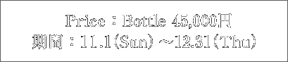 Price：Bottle 45,000円 期間：11.1（Sun）〜12.31(Thu)