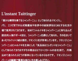 L'instant Taittinger 「豊かな瞬間を奏でるシャンパーニュ」として知られるテタンジェ。テタンジェシャンパーニュの繊細で優美な味わいをお楽しみください。