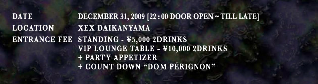 
Date December 31, 2009[22:00 Door Open Tll Late], Location XEX DAIKANYAMA, Entrance Fee:Standing \5,000 2drinks, VIP LOUNGE TABLE  \10,000 2 Drinks + PARTY APPETIZER + COUNT DOWN "DOM PERIGNON"