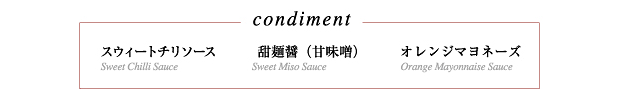 〜condiment〜
スウィートチリソース
甜麺醤（甘味噌）
オレンジマヨネーズ
Sweet Chilli Sauce
Sweet Miso Sauce
Orange Mayonnaise Sauce