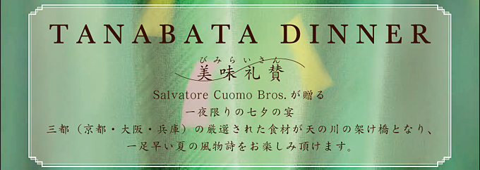 TANABATA DINNER
美味礼賛
Salvatore Cuomo Bros. が贈る一夜限りの七夕の宴
三都（京都・大阪・兵庫）の厳選された食材が天の川の架け橋となり、一足早い夏の風物詩をお楽しみ頂けます。