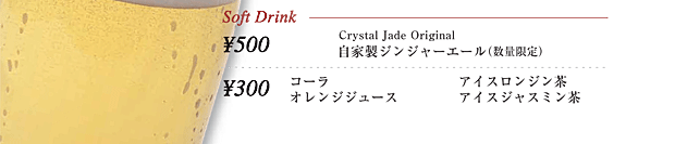Soft Drink
\500 Crystal Jade Original 自家製ジンジャーエール（数量限定）

\300
コーラ
オレンジジュース
アイスロンジン茶
アイスジャスミン茶