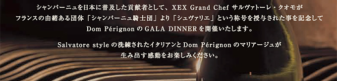 シャンパーニュを日本に普及した貢献者として、XEX Grand Chef サルヴァトーレ・クオモがフランスの由緒ある団体「シャンパーニュ騎士団」より「シュヴァリエ」という称号を授与された事を記念してDom Pérignon のGALA DINNERを開催いたします。
Salvatore style の洗練されたイタリアンとDom Pérignonのマリアージュが生み出す感動をお楽しみください。