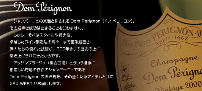 Dom Pérignon
シャンパーニュの真髄と称されるDom Pérignon（ドン ペリニヨン）。その名声と成功は止まることを知りません。しかし、それはスタイルや希少性、卓越したワイン製造法の隅々にまで至る厳密さ、職人たちの優れた技術が、300年余りの歴史の上に築き上げられてきたからです。
アッサンブラージュ（集合芸術）という概念に相応しい奇跡の存在のシャンパーニュであるDom Pérignon の世界観を、その堂々たるアイテムと共にXEX WESTがお届けします。