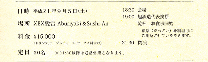 日時　平成21年9月5日（土）
場所　XEX愛宕Aburiyaki & Sushi An
料金　\15,000（ドリンク、テーブルチャージ、サービス料含む）
定員　30名　　　※21:30以降は通常営業となります。

18:30　会場
19:00　旭酒造代表挨拶
乾杯　お食事開始
獺祭（だっさい）を料理毎に
ご用意させていただきます。
21:30　閉演