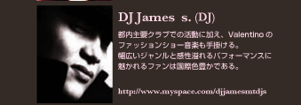 DJ James s. (DJ)
都内主要クラブでの活動に加え、Valentino のファッションショー音楽も手掛ける。
幅広いジャンルと感性溢れるパフォーマンスに魅かれるファンは国際色豊かである。
http://www.myspace.com/djjamesmtdjs