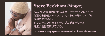 Steve Beckham (Singer)
ALL-4-ONE,BABYFACE のキーボードプレイヤーを務め来日後スマップ、ケミストリー等のライブも成功させている。
シンガーソングライター、プロデューサーと幅広い活動を続けている。
http://www.myspace.com/stevebeckham/lasvegas
