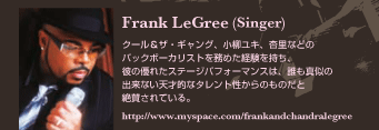 Frank LeGree (Singer)
クール＆ザ・ギャング、小柳ユキ、杏里などのバックボーカリストを務めた経験を持ち、彼の優れたステージパフォーマンスは、誰も真似の出来ない天才的なタレント性からのものだと絶賛されている。
http://www.myspace.com/frankandchandralegree